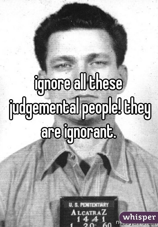 ignore all these judgemental people! they are ignorant. 