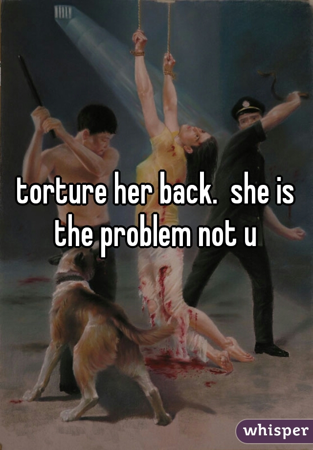 torture her back.  she is the problem not u 