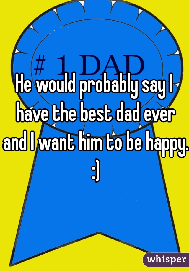 He would probably say I have the best dad ever and I want him to be happy. :)