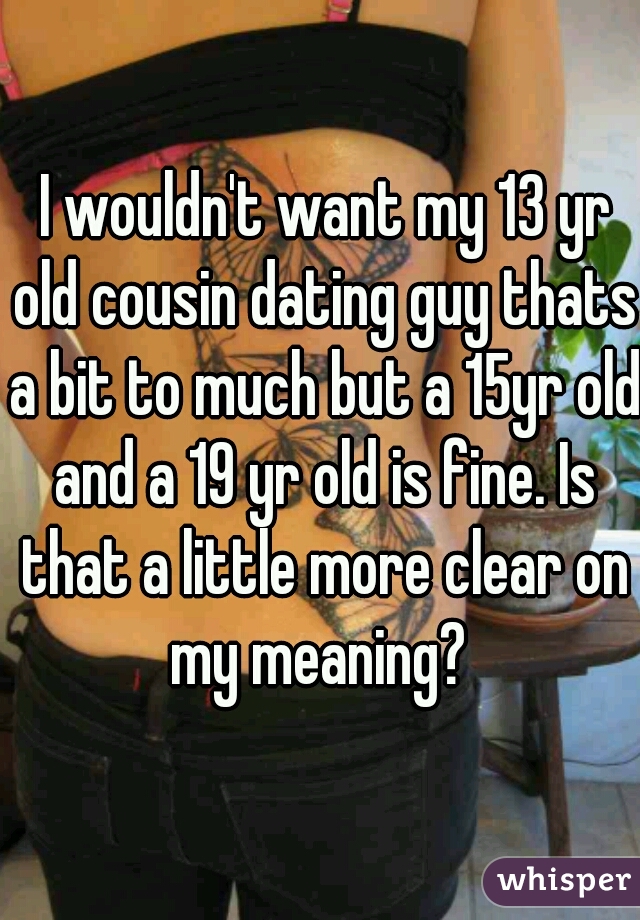  I wouldn't want my 13 yr old cousin dating guy thats a bit to much but a 15yr old and a 19 yr old is fine. Is that a little more clear on my meaning? 