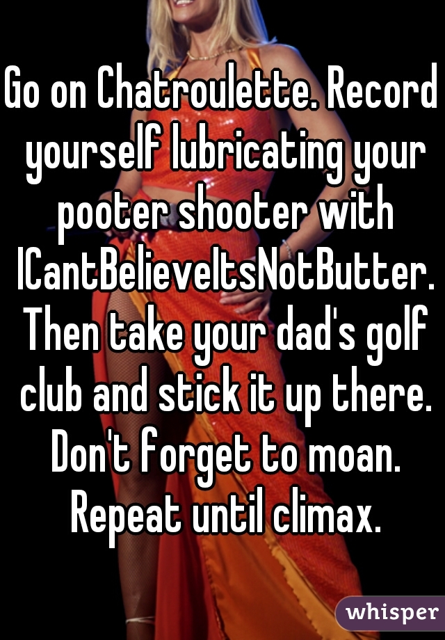 Go on Chatroulette. Record yourself lubricating your pooter shooter with ICantBelieveItsNotButter. Then take your dad's golf club and stick it up there. Don't forget to moan. Repeat until climax.