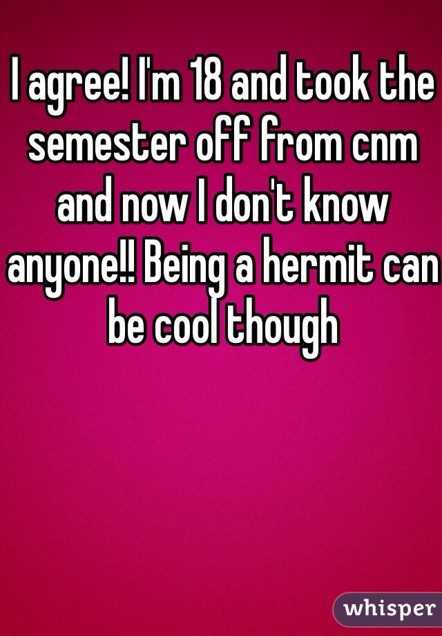 I agree! I'm 18 and took the semester off from cnm and now I don't know anyone!! Being a hermit can be cool though 