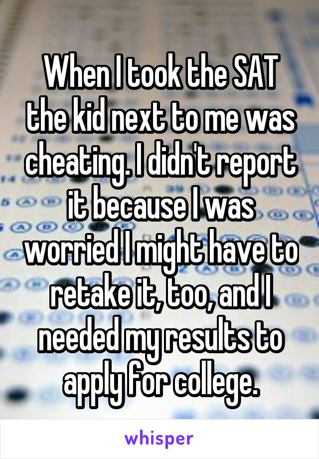 When I took the SAT the kid next to me was cheating. I didn't report it because I was worried I might have to retake it, too, and I needed my results to apply for college.