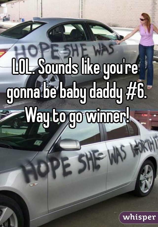 LOL. Sounds like you're gonna be baby daddy #6. Way to go winner!
