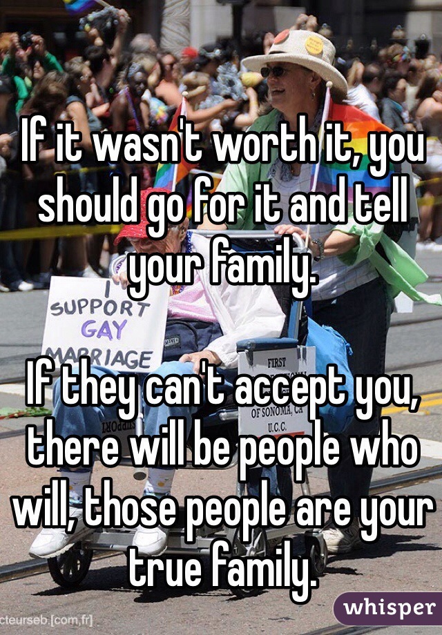 If it wasn't worth it, you should go for it and tell your family. 

If they can't accept you, there will be people who will, those people are your true family. 