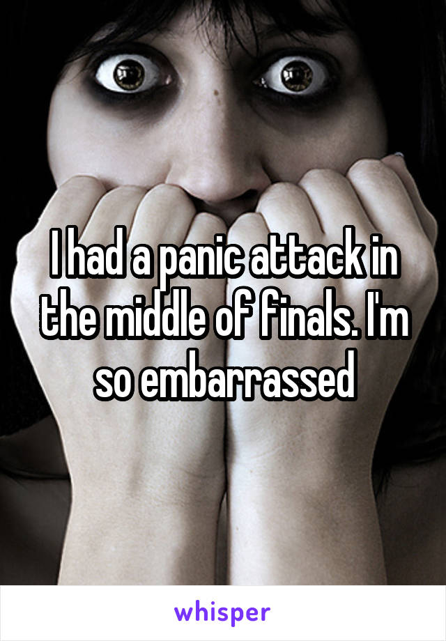 I had a panic attack in the middle of finals. I'm so embarrassed
