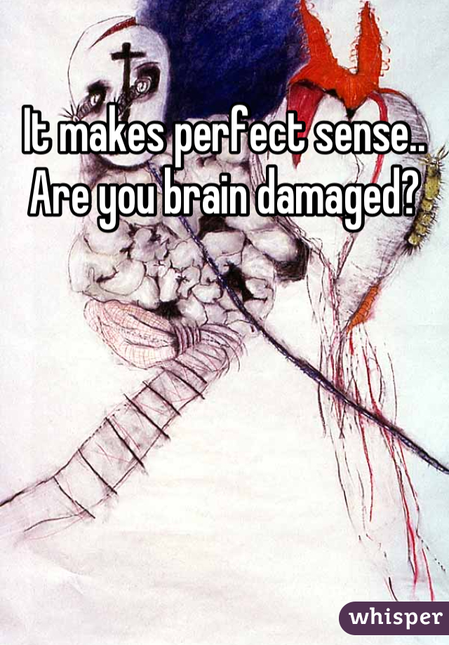 It makes perfect sense..
Are you brain damaged?