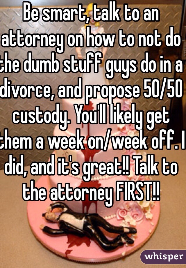 Be smart, talk to an attorney on how to not do the dumb stuff guys do in a divorce, and propose 50/50 custody. You'll likely get them a week on/week off. I did, and it's great!! Talk to the attorney FIRST!!
