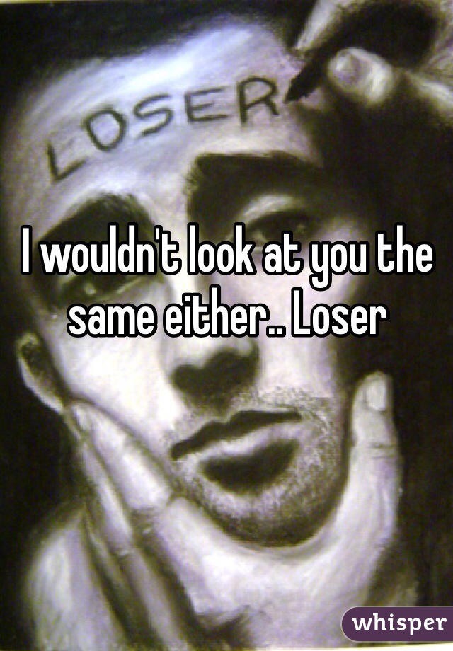 I wouldn't look at you the same either.. Loser 