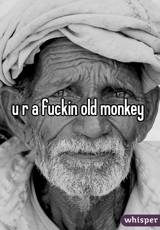 u r a fuckin old monkey 