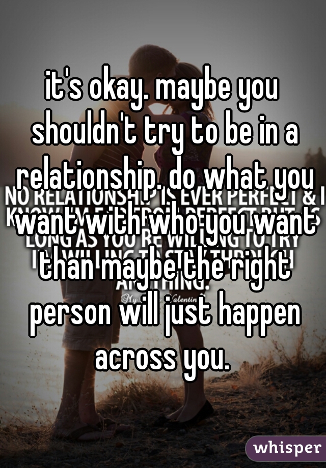 it's okay. maybe you shouldn't try to be in a relationship. do what you want with who you want than maybe the right person will just happen across you. 