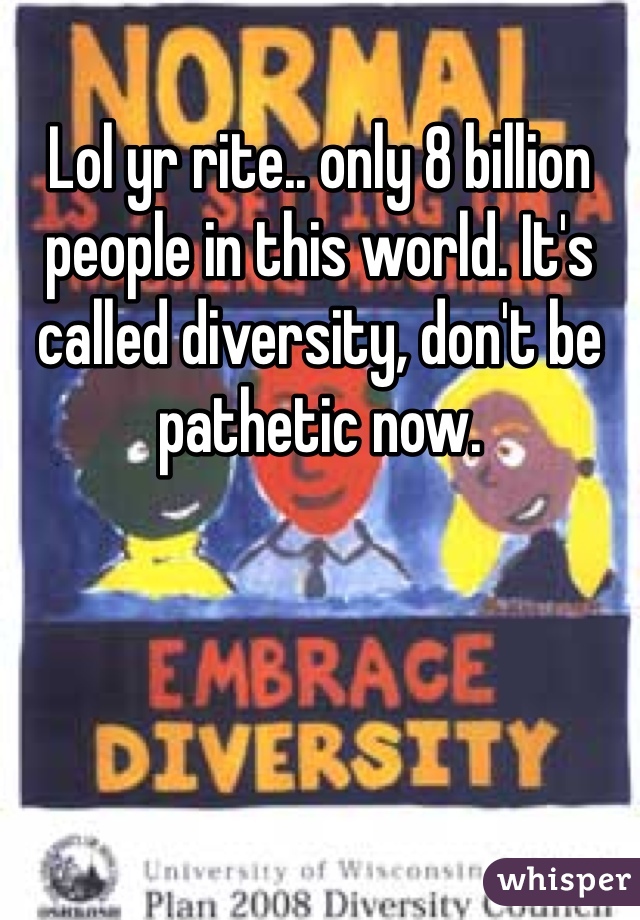 Lol yr rite.. only 8 billion people in this world. It's called diversity, don't be pathetic now.
