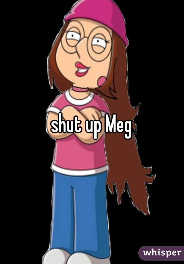 shut up Meg