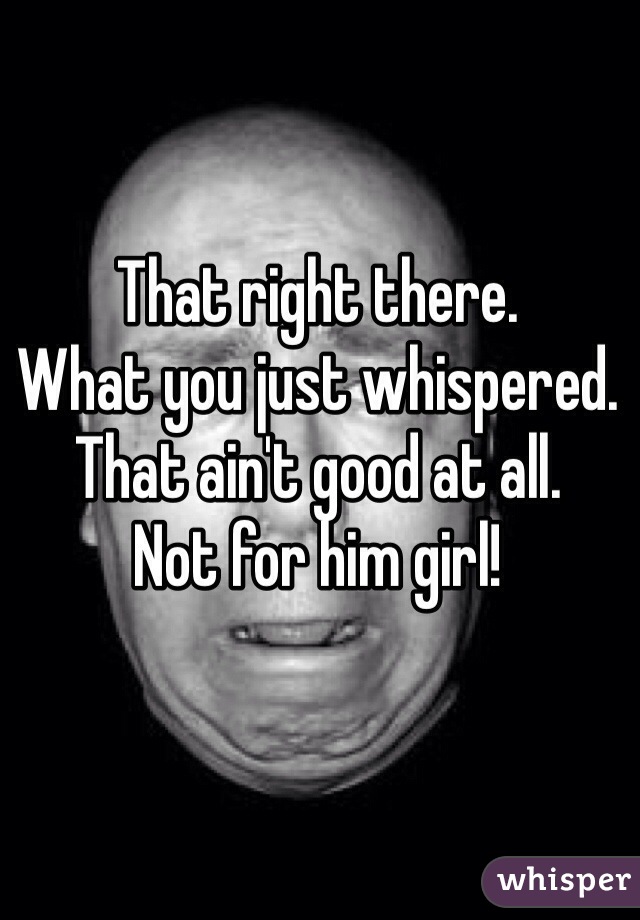 That right there. 
What you just whispered. 
That ain't good at all. 
Not for him girl! 