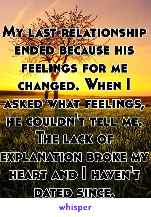 My last relationship ended because his feelings for me changed. When I asked what feelings, he couldn't tell me. The lack of explanation broke my heart and I haven't dated since.