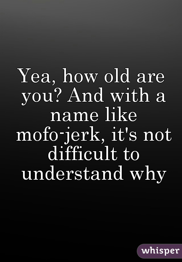 Yea, how old are you? And with a name like mofo-jerk, it's not difficult to understand why