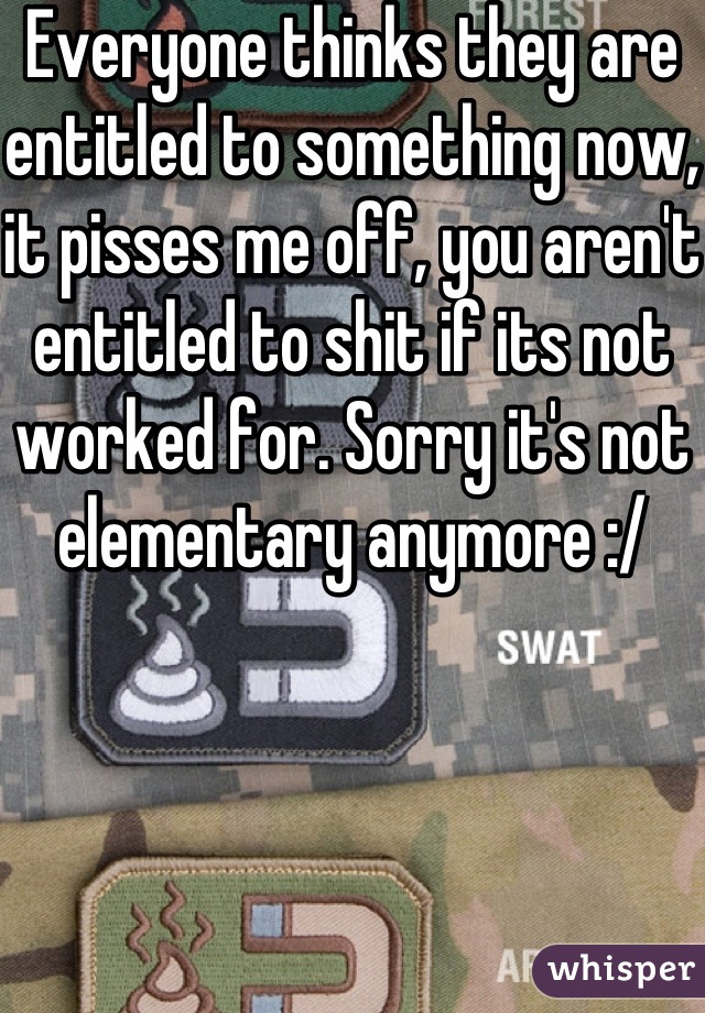 Everyone thinks they are entitled to something now, it pisses me off, you aren't entitled to shit if its not worked for. Sorry it's not elementary anymore :/