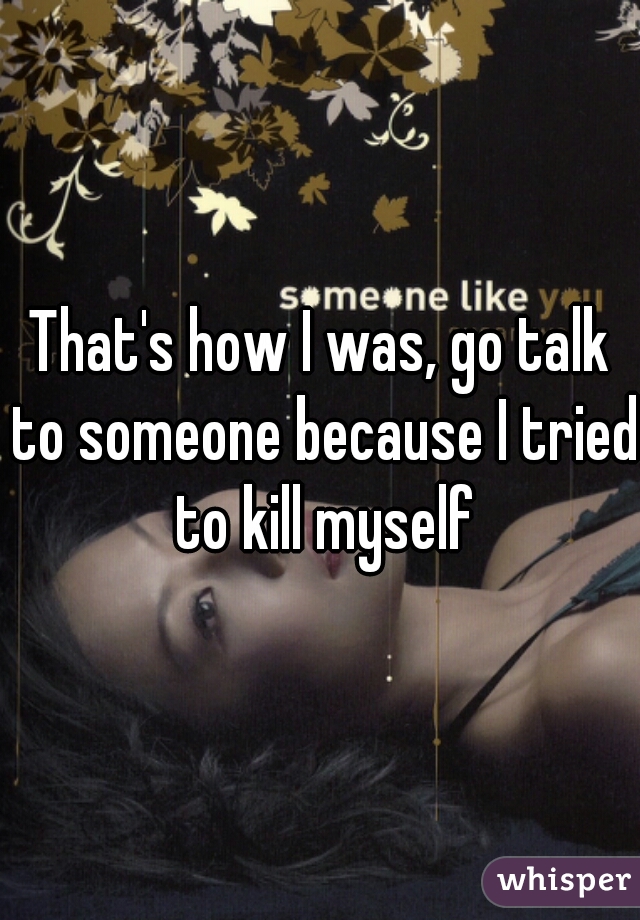That's how I was, go talk to someone because I tried to kill myself
