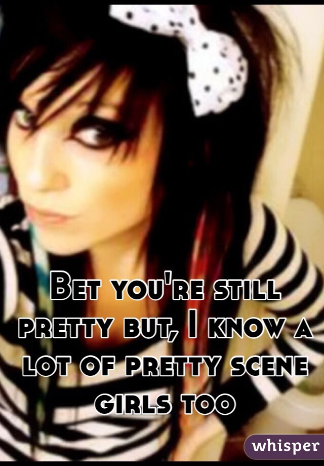 Bet you're still pretty but, I know a lot of pretty scene girls too 