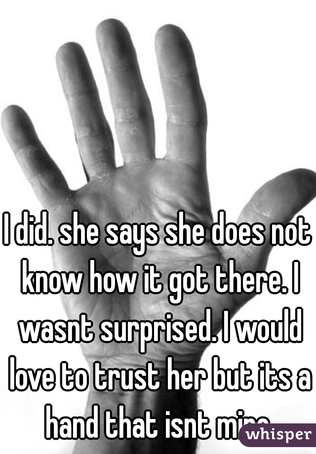 I did. she says she does not know how it got there. I wasnt surprised. I would love to trust her but its a hand that isnt mine.