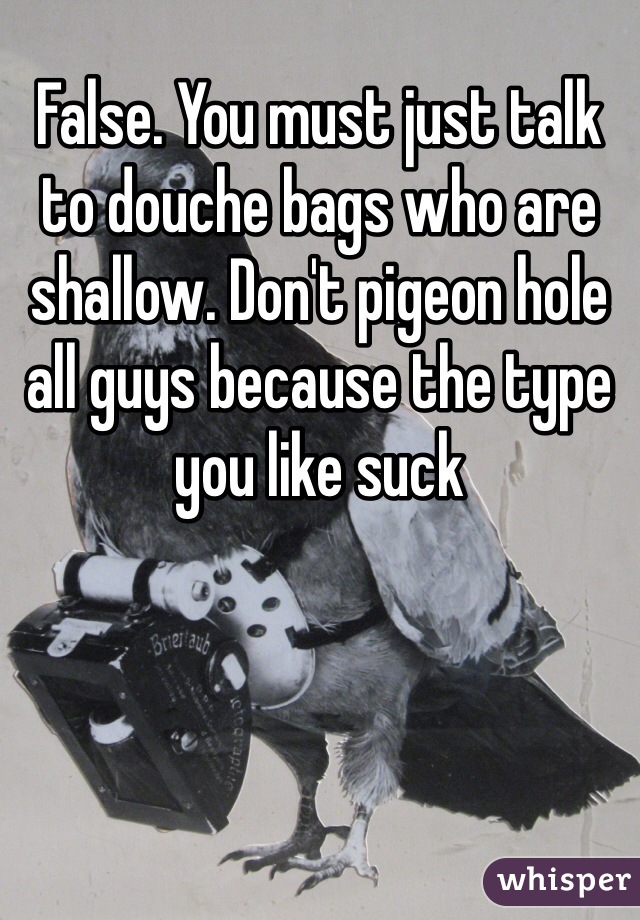 False. You must just talk to douche bags who are shallow. Don't pigeon hole all guys because the type you like suck