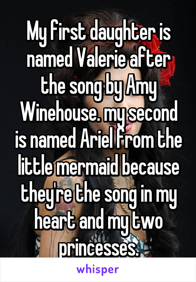 My first daughter is named Valerie after the song by Amy Winehouse. my second is named Ariel from the little mermaid because they're the song in my heart and my two princesses.