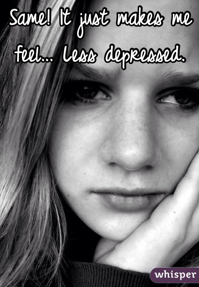 Same! It just makes me feel... Less depressed.