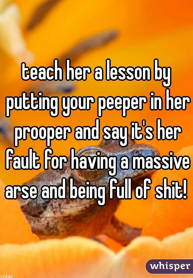 teach her a lesson by putting your peeper in her prooper and say it's her fault for having a massive arse and being full of shit! 