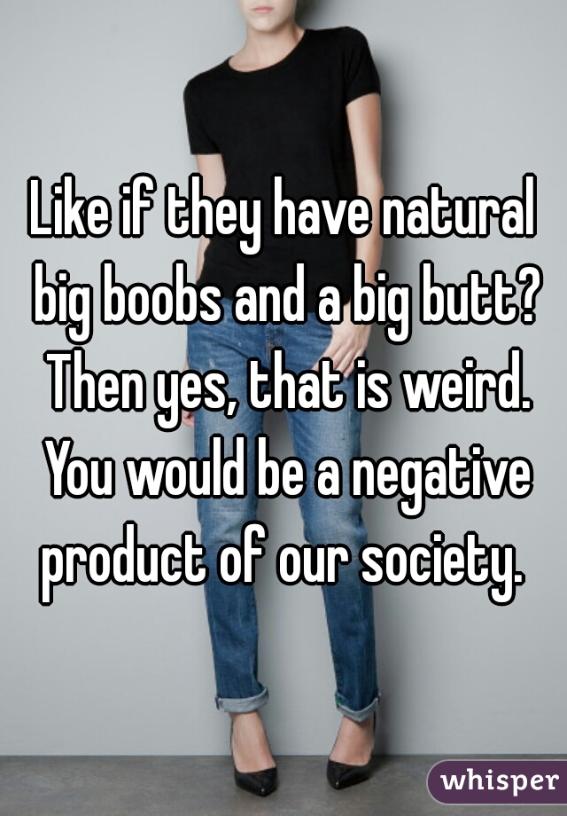 Like if they have natural big boobs and a big butt? Then yes, that is weird. You would be a negative product of our society. 