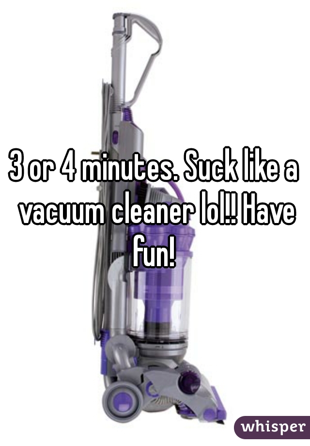 3 or 4 minutes. Suck like a vacuum cleaner lol!! Have fun! 