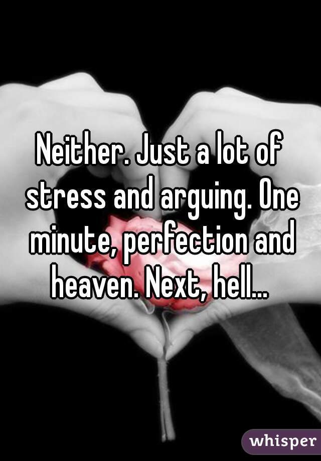 Neither. Just a lot of stress and arguing. One minute, perfection and heaven. Next, hell... 