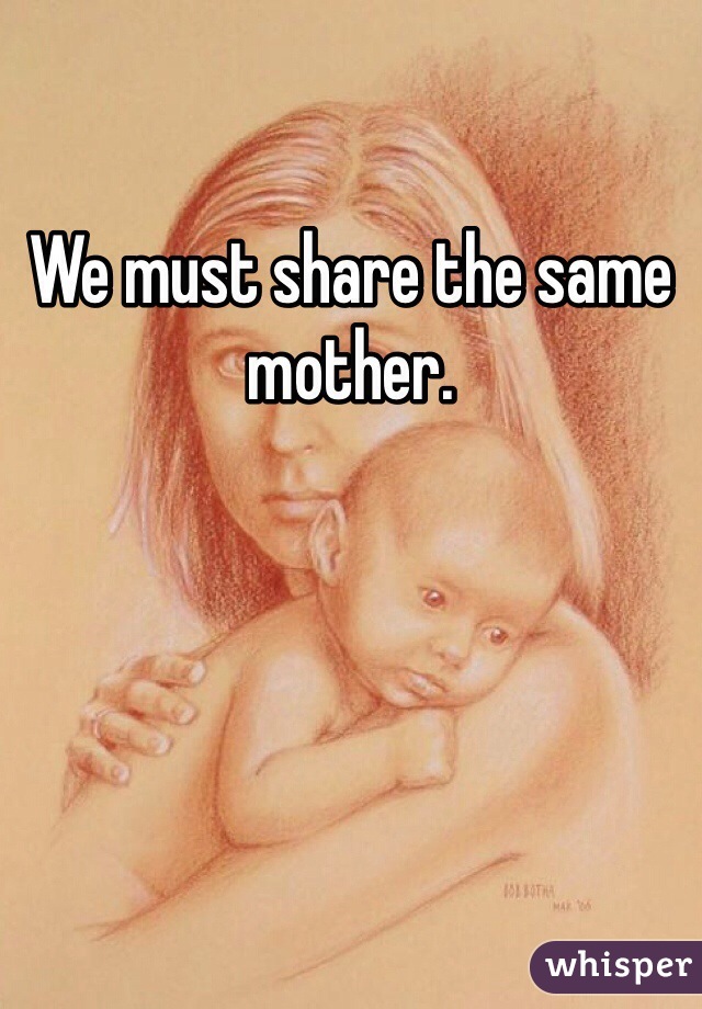 We must share the same mother.