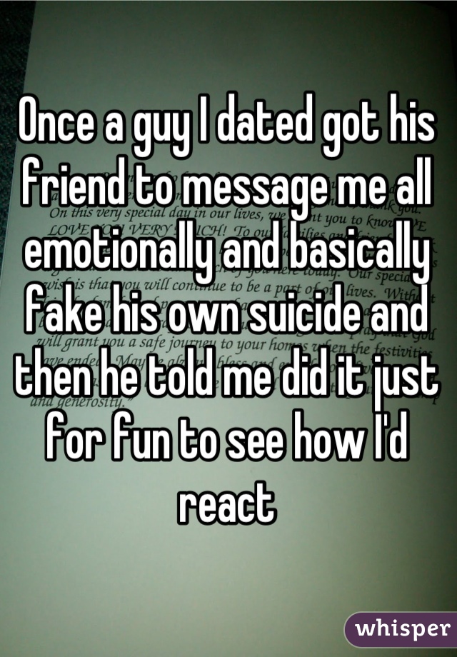 Once a guy I dated got his friend to message me all emotionally and basically fake his own suicide and then he told me did it just for fun to see how I'd react