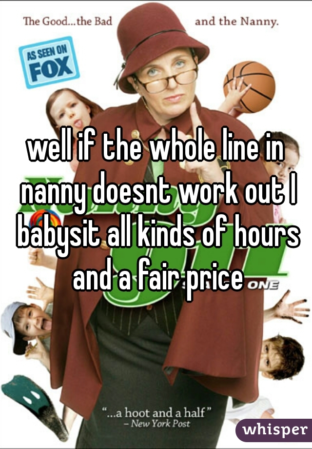 well if the whole line in nanny doesnt work out I babysit all kinds of hours and a fair price