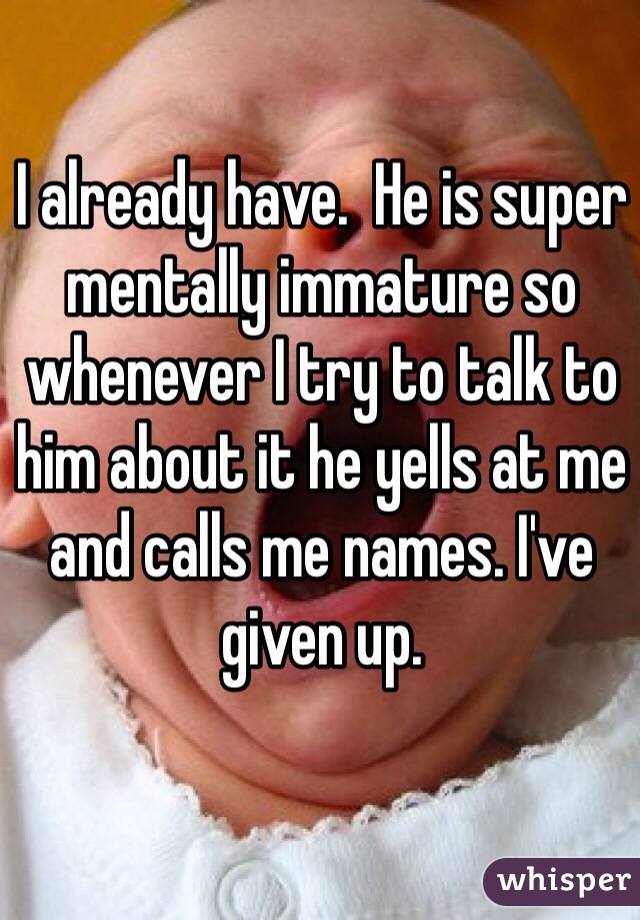 I already have.  He is super mentally immature so whenever I try to talk to him about it he yells at me and calls me names. I've given up.