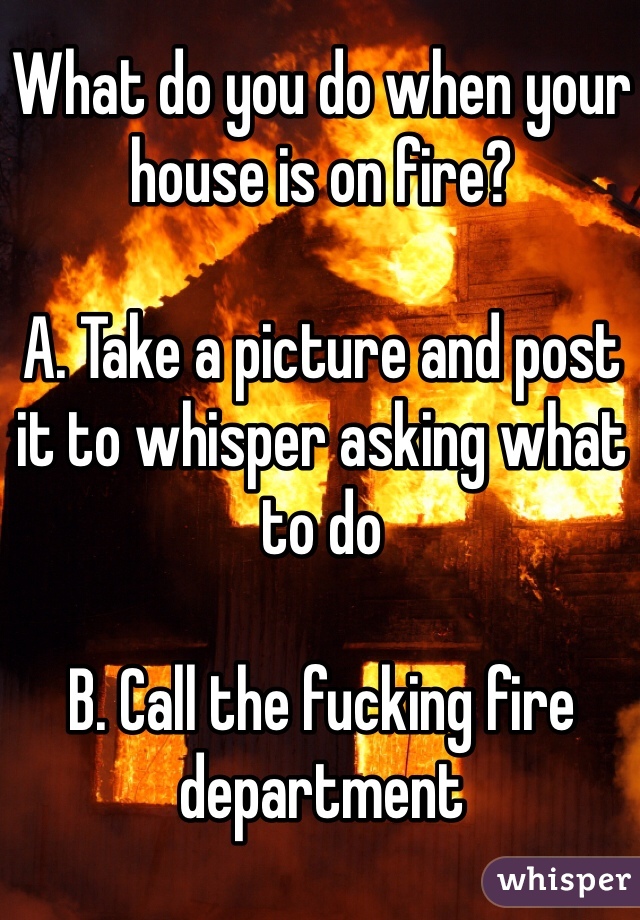 What do you do when your house is on fire?

A. Take a picture and post it to whisper asking what to do

B. Call the fucking fire department