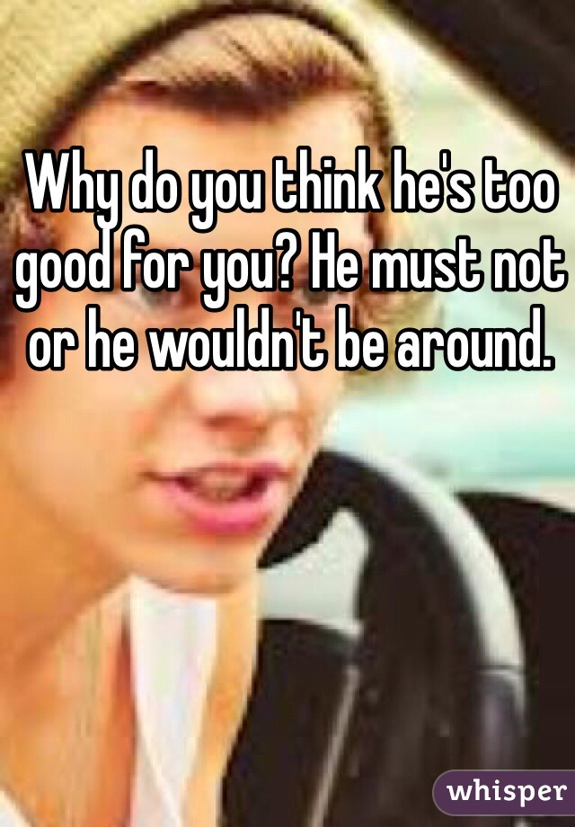 Why do you think he's too good for you? He must not or he wouldn't be around.