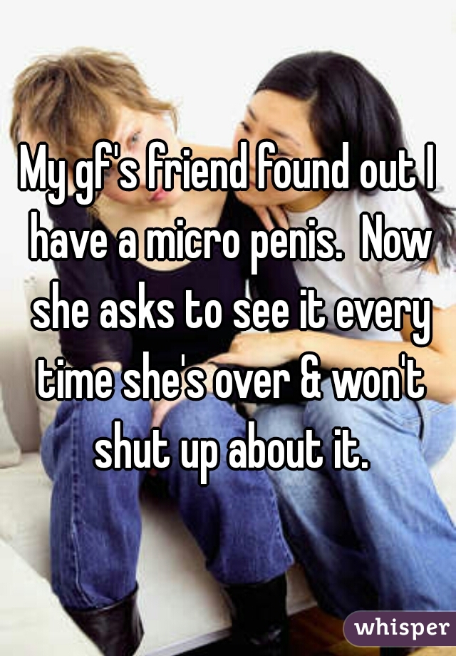 My gf's friend found out I have a micro penis.  Now she asks to see it every time she's over & won't shut up about it.