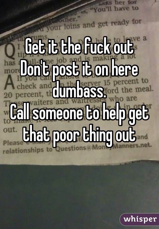 Get it the fuck out
Don't post it on here dumbass. 
Call someone to help get that poor thing out