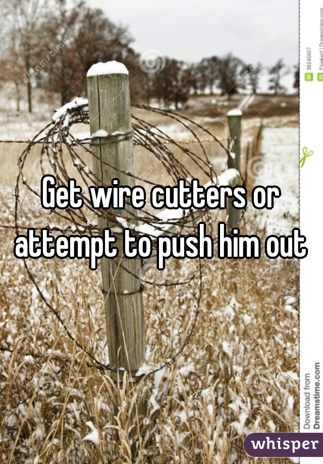 Get wire cutters or attempt to push him out 