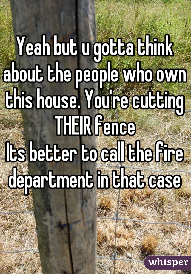 Yeah but u gotta think about the people who own this house. You're cutting THEIR fence
Its better to call the fire department in that case