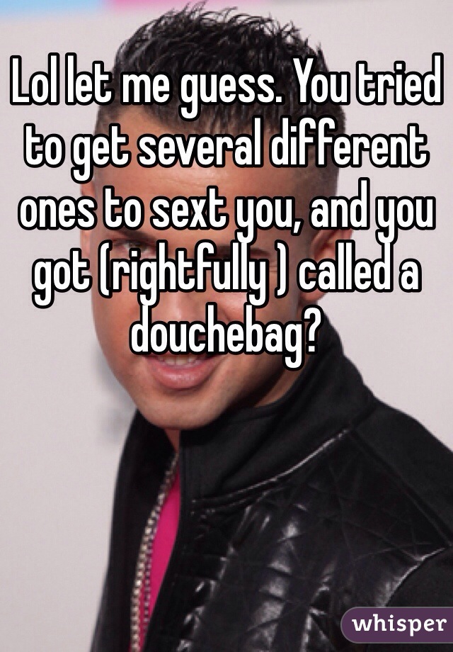 Lol let me guess. You tried to get several different ones to sext you, and you got (rightfully ) called a douchebag?