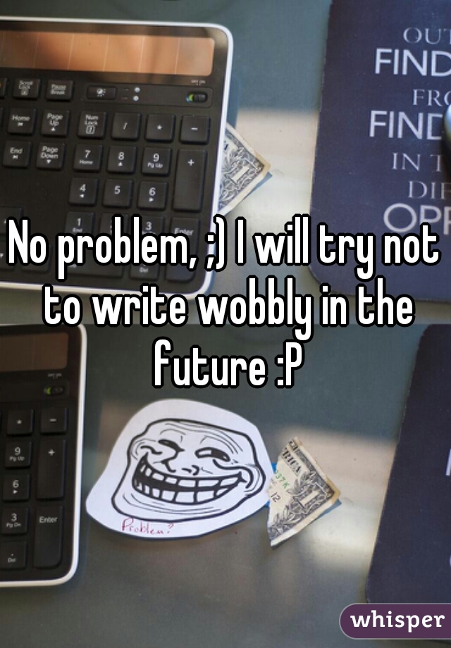 No problem, ;) I will try not to write wobbly in the future :P