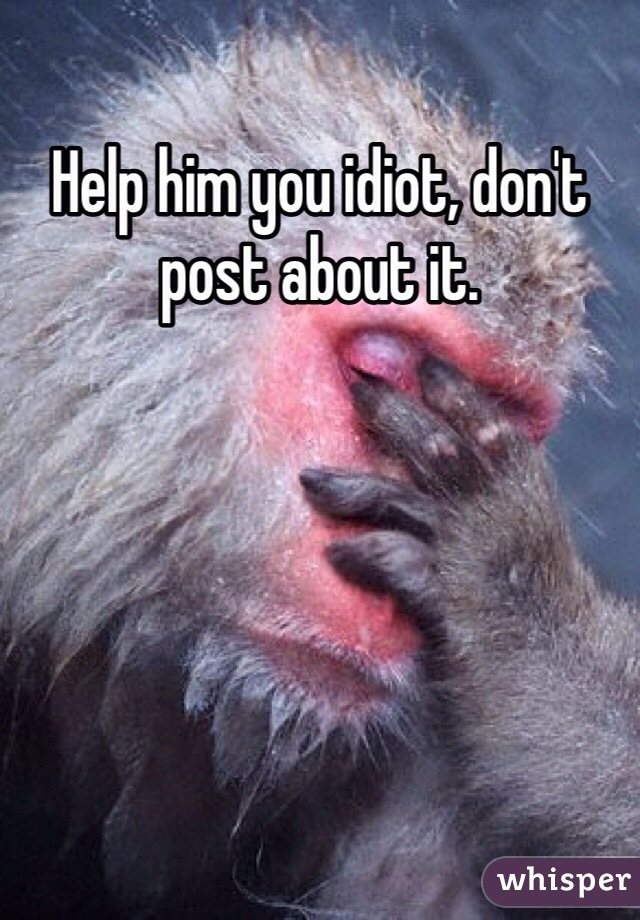 Help him you idiot, don't post about it.