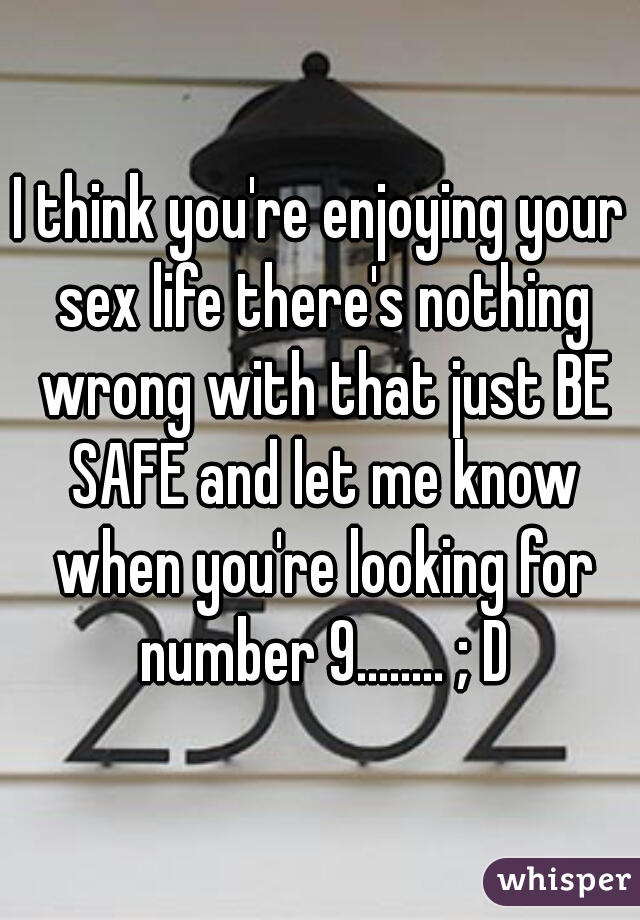 I think you're enjoying your sex life there's nothing wrong with that just BE SAFE and let me know when you're looking for number 9........ ; D