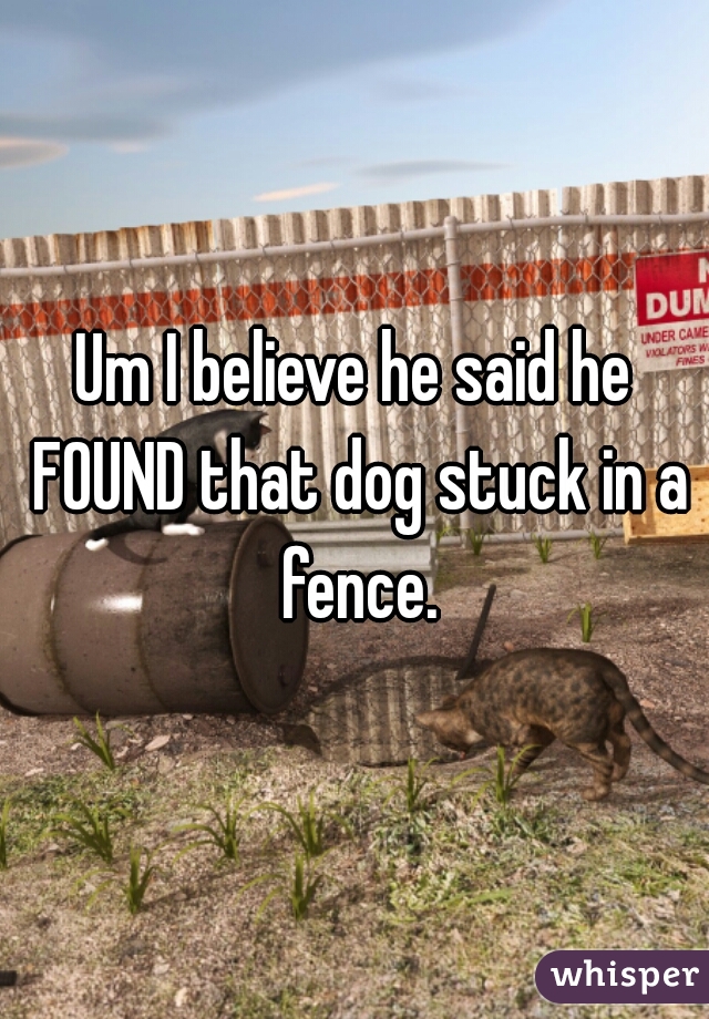 Um I believe he said he FOUND that dog stuck in a fence.