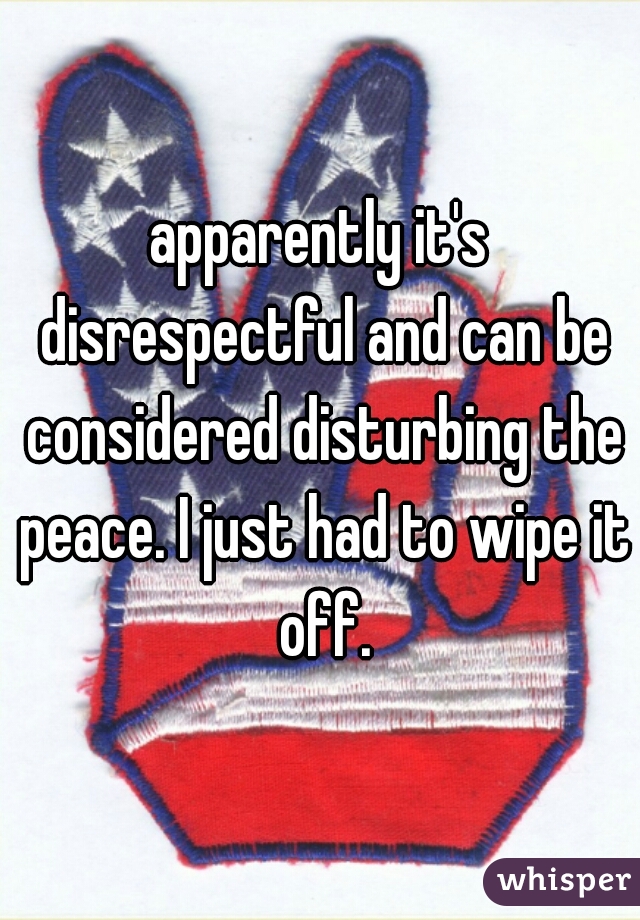 apparently it's disrespectful and can be considered disturbing the peace. I just had to wipe it off.