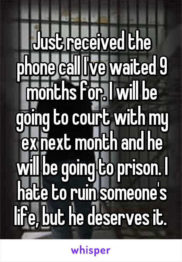 Just received the phone call I've waited 9 months for. I will be going to court with my ex next month and he will be going to prison. I hate to ruin someone's life, but he deserves it. 