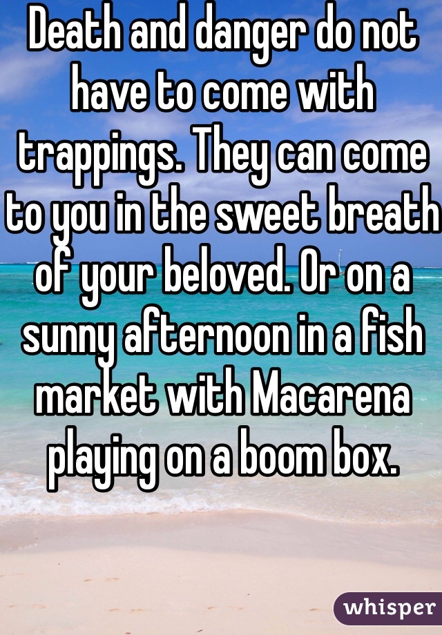 Death and danger do not have to come with trappings. They can come to you in the sweet breath of your beloved. Or on a sunny afternoon in a fish market with Macarena playing on a boom box.

