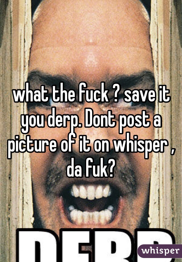 what the fuck ? save it you derp. Dont post a picture of it on whisper , da fuk? 